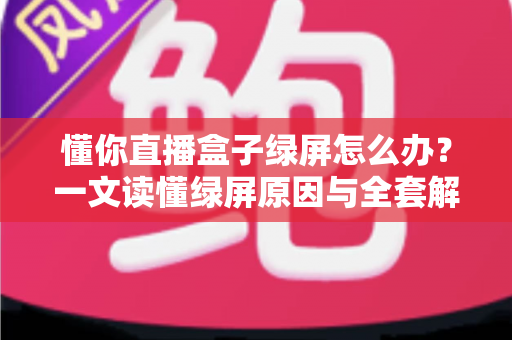 懂你直播盒子绿屏怎么办？一文读懂绿屏原因与全套解决攻略