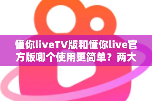 懂你liveTV版和懂你live官方版哪个使用更简单？两大版本全面对比，一文看懂哪个更适合你