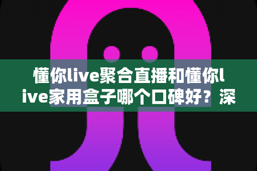 懂你live聚合直播和懂你live家用盒子哪个口碑好？深度对比评测与家庭选购避坑指南全解析