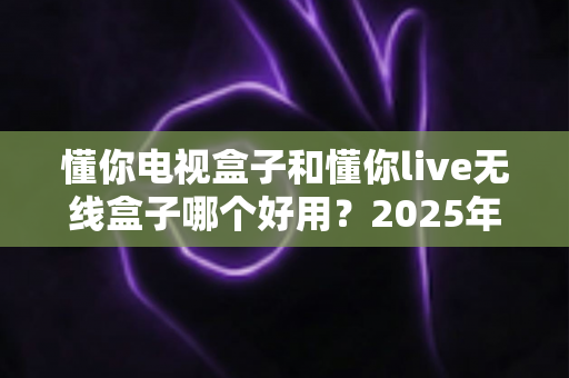 懂你电视盒子和懂你live无线盒子哪个好用？2025年最全选购指南与深度对比解析