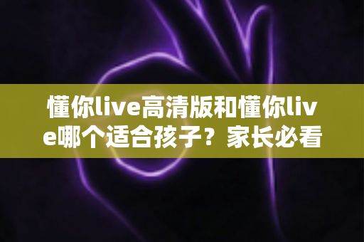 懂你live高清版和懂你live哪个适合孩子？家长必看的全面对比与选择指南