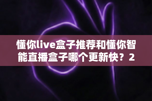 懂你live盒子推荐和懂你智能直播盒子哪个更新快？2025年最全选购对比指南与深度评测