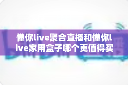 懂你live聚合直播和懂你live家用盒子哪个更值得买？全面深度对比帮你选对不选贵