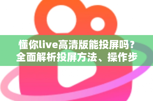 懂你live高清版能投屏吗？全面解析投屏方法、操作步骤与常见问题