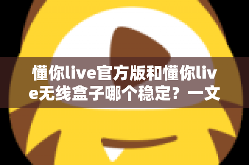 懂你live官方版和懂你live无线盒子哪个稳定？一文读懂两者差异，选对工具让直播不掉线