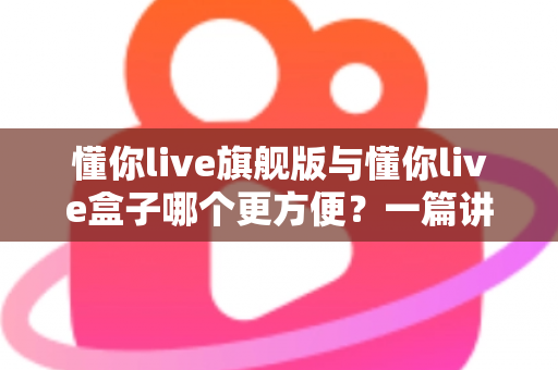 懂你live旗舰版与懂你live盒子哪个更方便?一篇讲透差异与选购建议的实用指南 懂你live旗舰版与懂你live盒子哪个更方便?一篇讲透差异与选购建议的实用指南