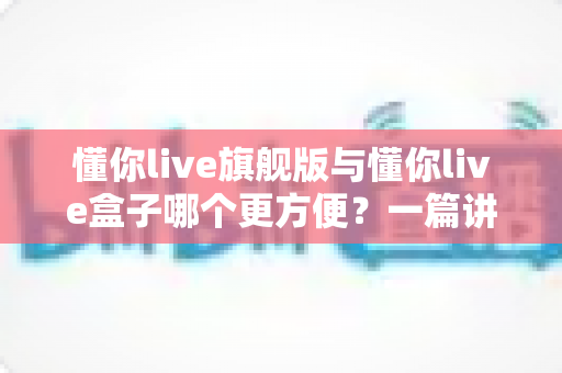 懂你live旗舰版与懂你live盒子哪个更方便?一篇讲透差异与选购建议的实用指南 懂你live旗舰版与懂你live盒子哪个更方便?一篇讲透差异与选购建议的实用指南