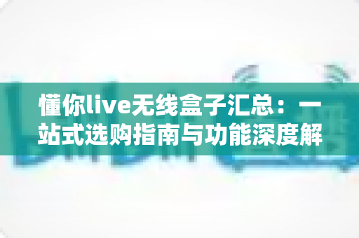 懂你live无线盒子汇总:一站式选购指南与功能深度解析 懂你live无线盒子汇总:一站式选购指南与功能深度解析