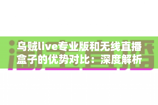 乌贼live专业版和无线直播盒子的优势对比：深度解析两款直播工具差异，帮你找到最适合自己的开播方案