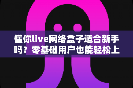 懂你live网络盒子适合新手吗?零基础用户也能轻松上手的智能电视盒全面测评指南 懂你live网络盒子适合新手吗?零基础用户也能轻松上手的智能电视盒全面测评指南