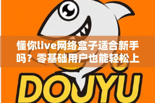 懂你live网络盒子适合新手吗?零基础用户也能轻松上手的智能电视盒全面测评指南 懂你live网络盒子适合新手吗?零基础用户也能轻松上手的智能电视盒全面测评指南