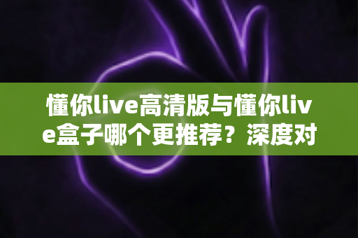 懂你live高清版与懂你live盒子哪个更推荐?深度对比测评帮你一次选对直播装备 懂你live高清版与懂你live盒子哪个更推荐?深度对比测评帮你一次选对直播装备