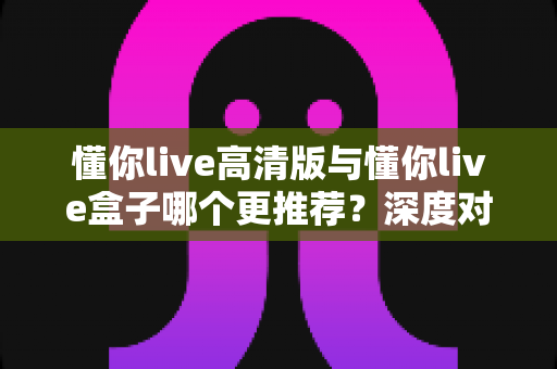 懂你live高清版与懂你live盒子哪个更推荐?深度对比测评帮你一次选对直播装备 懂你live高清版与懂你live盒子哪个更推荐?深度对比测评帮你一次选对直播装备