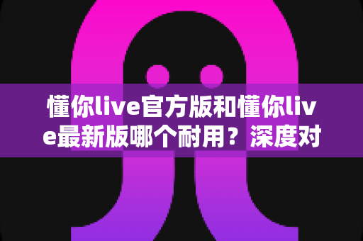懂你live官方版和懂你live最新版哪个耐用?深度对比全解析,教你选对版本用得更久 懂你live官方版和懂你live最新版哪个耐用?深度对比全解析,教你选对版本用得更久