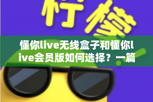 懂你live无线盒子和懂你live会员版如何选择？一篇讲透差异的实用选购指南，帮你避开消费陷阱