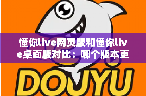 懂你live网页版和懂你live桌面版对比:哪个版本更适合你?全面解析优缺点与选择指南 懂你live网页版和懂你live桌面版对比:哪个版本更适合你?全面解析优缺点与选择指南
