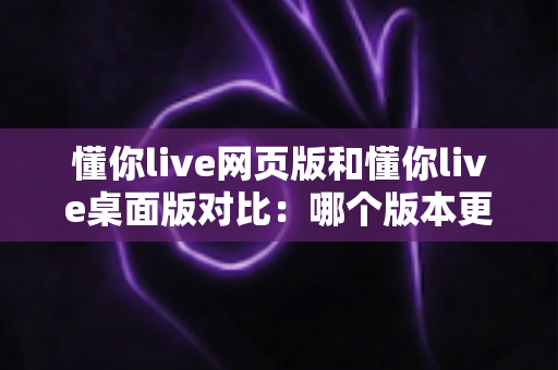懂你live网页版和懂你live桌面版对比:哪个版本更适合你?全面解析优缺点与选择指南 懂你live网页版和懂你live桌面版对比:哪个版本更适合你?全面解析优缺点与选择指南