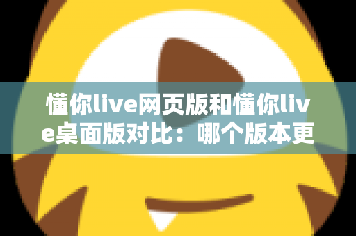 懂你live网页版和懂你live桌面版对比：哪个版本更适合你？全面解析优缺点与选择指南