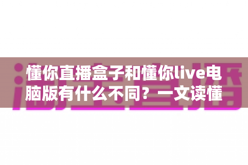 懂你直播盒子和懂你live电脑版有什么不同?一文读懂两款直播工具的核心差异与选购指南 懂你直播盒子和懂你live电脑版有什么不同?一文读懂两款直播工具的核心差异与选购指南