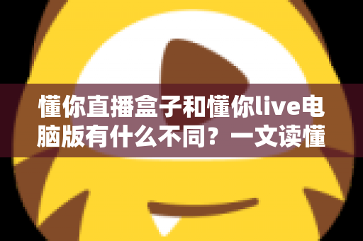 懂你直播盒子和懂你live电脑版有什么不同？一文读懂两款直播工具的核心差异与选购指南
