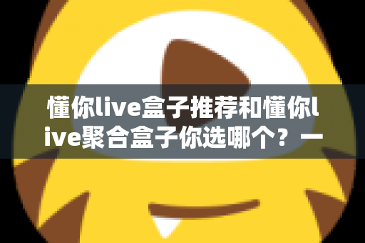 懂你live盒子推荐和懂你live聚合盒子你选哪个？一篇文章帮你彻底搞懂选购门道