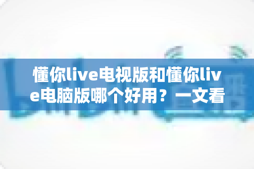 懂你live电视版和懂你live电脑版哪个好用？一文看懂两大版本的差异与选择技巧