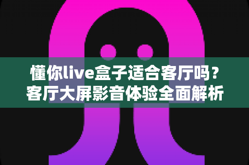 懂你live盒子适合客厅吗?客厅大屏影音体验全面解析与家庭选购指南 懂你live盒子适合客厅吗?客厅大屏影音体验全面解析与家庭选购指南