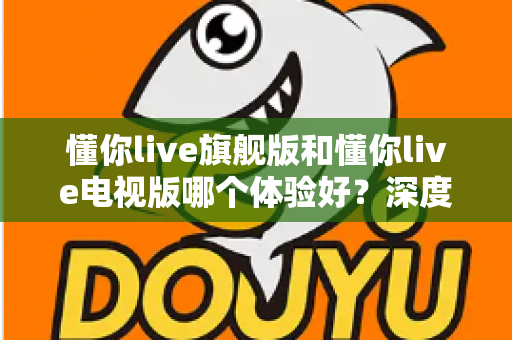 懂你live旗舰版和懂你live电视版哪个体验好?深度对比评测助你选出最适合的版本 懂你live旗舰版和懂你live电视版哪个体验好?深度对比评测助你选出最适合的版本