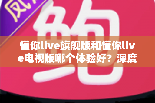 懂你live旗舰版和懂你live电视版哪个体验好？深度对比评测助你选出最适合的版本