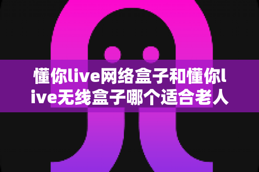 懂你live网络盒子和懂你live无线盒子哪个适合老人？——为爸妈选电视盒子的完整避坑指南