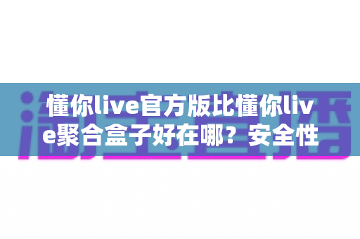 懂你live官方版比懂你live聚合盒子好在哪？安全性、稳定性与使用体验全面对比指南