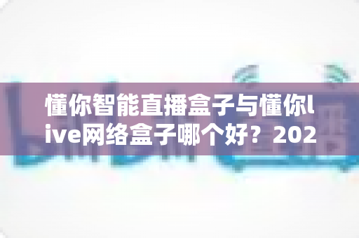 懂你智能直播盒子与懂你live网络盒子哪个好？2025最新深度对比评测与选购避坑指南