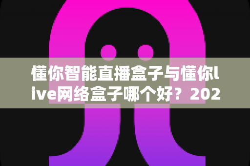 懂你智能直播盒子与懂你live网络盒子哪个好？2025最新深度对比评测与选购避坑指南