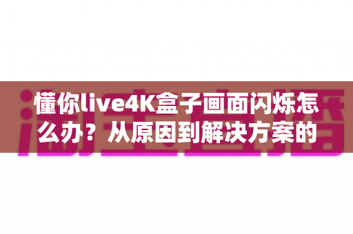 懂你live4K盒子画面闪烁怎么办？从原因到解决方案的完整排查手册