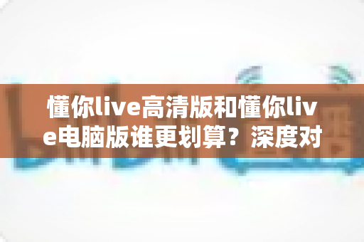 懂你live高清版和懂你live电脑版谁更划算?深度对比评测帮你选出最省钱的选择 懂你live高清版和懂你live电脑版谁更划算?深度对比评测帮你选出最省钱的选择