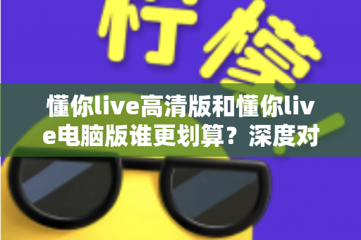 懂你live高清版和懂你live电脑版谁更划算？深度对比评测帮你选出最省钱的选择