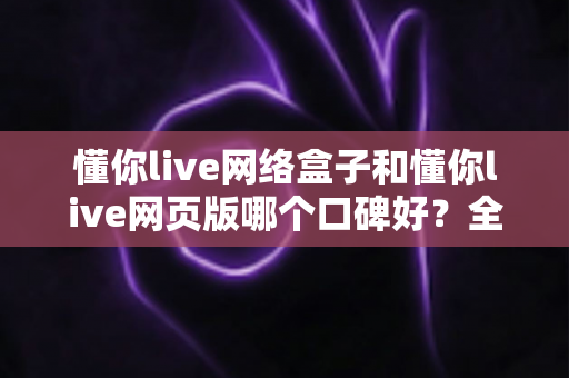 懂你live网络盒子和懂你live网页版哪个口碑好？全面深度对比分析帮你选对不踩坑