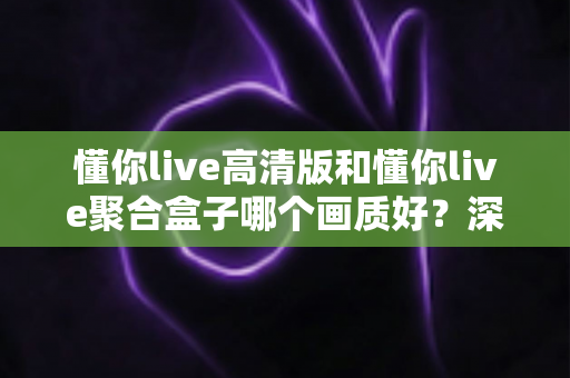懂你live高清版和懂你live聚合盒子哪个画质好？深度对比帮你找到更适合的观影方案