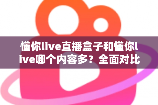懂你live直播盒子和懂你live哪个内容多?全面对比帮你选对版本 懂你live直播盒子和懂你live哪个内容多?全面对比帮你选对版本
