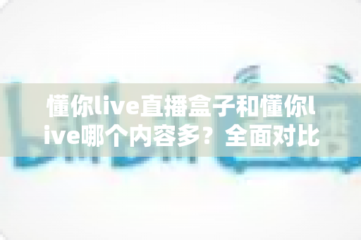 懂你live直播盒子和懂你live哪个内容多？全面对比帮你选对版本
