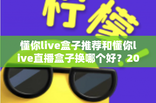 懂你live盒子推荐和懂你live直播盒子换哪个好?2025最新选购与替换全攻略 懂你live盒子推荐和懂你live直播盒子换哪个好?2025最新选购与替换全攻略
