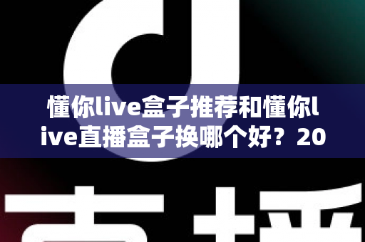 懂你live盒子推荐和懂你live直播盒子换哪个好?2025最新选购与替换全攻略 懂你live盒子推荐和懂你live直播盒子换哪个好?2025最新选购与替换全攻略