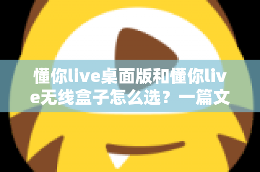 懂你live桌面版和懂你live无线盒子怎么选?一篇文章帮你理清选购思路、少花冤枉钱 懂你live桌面版和懂你live无线盒子怎么选?一篇文章帮你理清选购思路、少花冤枉钱