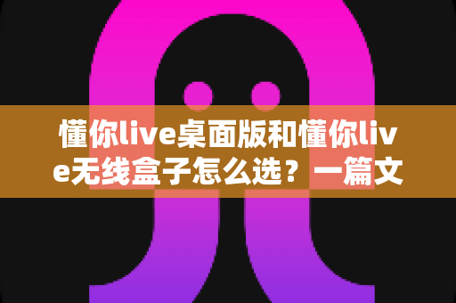 懂你live桌面版和懂你live无线盒子怎么选?一篇文章帮你理清选购思路、少花冤枉钱 懂你live桌面版和懂你live无线盒子怎么选?一篇文章帮你理清选购思路、少花冤枉钱