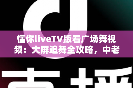 懂你liveTV版看广场舞视频:大屏追舞全攻略,中老年家庭客厅娱乐的实用指南 懂你liveTV版看广场舞视频:大屏追舞全攻略,中老年家庭客厅娱乐的实用指南