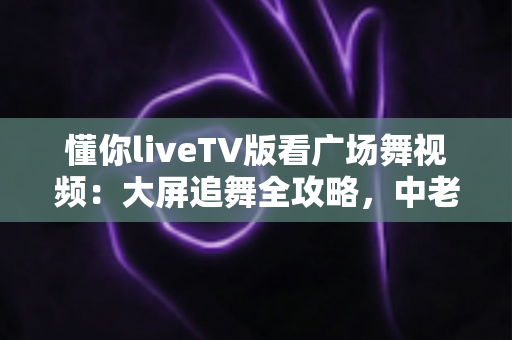 懂你liveTV版看广场舞视频:大屏追舞全攻略,中老年家庭客厅娱乐的实用指南 懂你liveTV版看广场舞视频:大屏追舞全攻略,中老年家庭客厅娱乐的实用指南