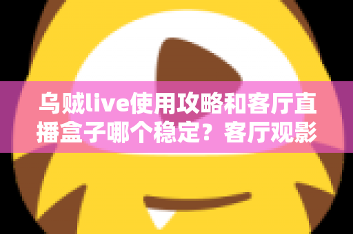 乌贼live使用攻略和客厅直播盒子哪个稳定?客厅观影方案选择与优化全指南 乌贼live使用攻略和客厅直播盒子哪个稳定?客厅观影方案选择与优化全指南
