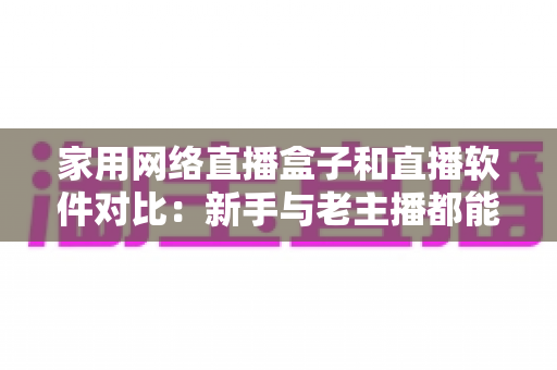 家用网络直播盒子和直播软件对比：新手与老主播都能看懂的选购指南