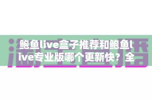 鲍鱼live盒子推荐和鲍鱼live专业版哪个更新快?全面解析与选择指南 鲍鱼live盒子推荐和鲍鱼live专业版哪个更新快?全面解析与选择指南