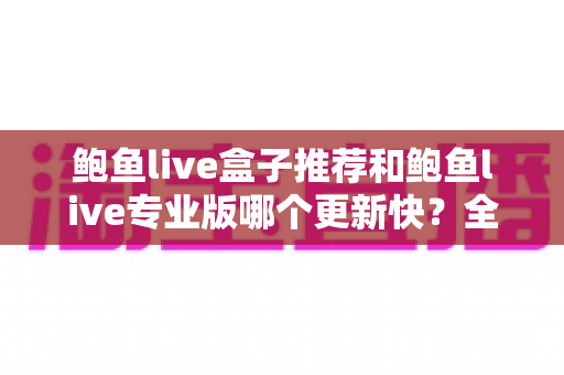 鲍鱼live盒子推荐和鲍鱼live专业版哪个更新快?全面解析与选择指南 鲍鱼live盒子推荐和鲍鱼live专业版哪个更新快?全面解析与选择指南